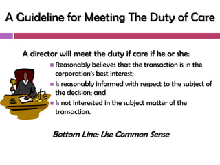 A Guideline for Meeting The Duty of Care

   A director will meet the duty if care if he or she:
            Reasonably    believes that the transaction is in the
             corporation‘s best interest;
            Is reasonably informed with respect to the subject of
             the decision; and
            Is not interested in the subject matter of the
             transaction.


            Bottom Line: Use Common Sense
 