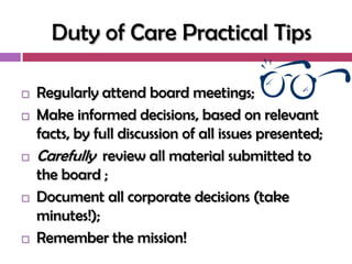 Duty of Care Practical Tips

   Regularly attend board meetings;
   Make informed decisions, based on relevant
    facts, by full discussion of all issues presented;
   Carefully review all material submitted to
    the board ;
   Document all corporate decisions (take
    minutes!);
   Remember the mission!
 