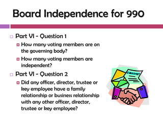 Board Independence for 990
   Part VI - Question 1
     How many voting members are on
      the governing body?
     How many voting members are
      independent?
   Part VI - Question 2
       Did any officer, director, trustee or
        key employee have a family
        relationship or business relationship
        with any other officer, director,
        trustee or key employee?
 