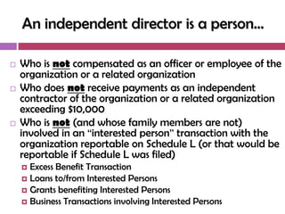 An independent director is a person…

   Who is not compensated as an officer or employee of the
    organization or a related organization
   Who does not receive payments as an independent
    contractor of the organization or a related organization
    exceeding $10,000
   Who is not (and whose family members are not)
    involved in an ―interested person‖ transaction with the
    organization reportable on Schedule L (or that would be
    reportable if Schedule L was filed)
     Excess Benefit Transaction
     Loans to/from Interested Persons
     Grants benefiting Interested Persons
     Business Transactions involving Interested Persons
 