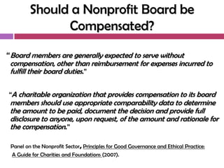 Should a Nonprofit Board be
               Compensated?

“Board members are generally expected to serve without
 compensation, other than reimbursement for expenses incurred to
 fulfill their board duties.”

“A charitable organization that provides compensation to its board
 members should use appropriate comparability data to determine
 the amount to be paid, document the decision and provide full
 disclosure to anyone, upon request, of the amount and rationale for
 the compensation.”

 Panel on the Nonprofit Sector, Principles for Good Governance and Ethical Practice:
 A Guide for Charities and Foundations (2007).
 