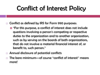 Conflict of Interest Policy

   Conflict as defined by IRS for Form 990 purposes:
     ―For this purpose, a conflict of interest does not include
      questions involving a person‘s competing or respective
      duties to the organization and to another organization,
      such as by serving on the boards of both organizations,
      that do not involve a material financial interest of, or
      benefit to, such person.‖
   Annual disclosure of potential conflicts
   The bare minimum—of course ―conflict of interest‖ means
    more!
 