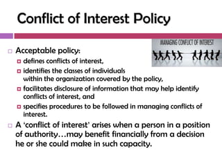 Conflict of Interest Policy
   Acceptable policy:
     defines conflicts of interest,
     identifies the classes of individuals
      within the organization covered by the policy,
     facilitates disclosure of information that may help identify
      conflicts of interest, and
     specifies procedures to be followed in managing conflicts of
      interest.
   A ‗conflict of interest‘ arises when a person in a position
    of authority…may benefit financially from a decision
    he or she could make in such capacity.
 