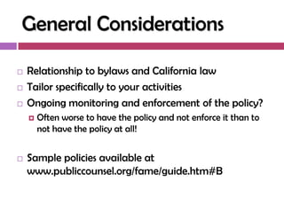 General Considerations

   Relationship to bylaws and California law
   Tailor specifically to your activities
   Ongoing monitoring and enforcement of the policy?
       Often worse to have the policy and not enforce it than to
        not have the policy at all!


   Sample policies available at
    www.publiccounsel.org/fame/guide.htm#B
 