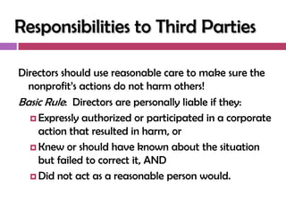 Responsibilities to Third Parties

Directors should use reasonable care to make sure the
  nonprofit‘s actions do not harm others!
Basic Rule: Directors are personally liable if they:
   Expressly authorized or participated in a corporate
    action that resulted in harm, or
   Knew or should have known about the situation
    but failed to correct it, AND
   Did not act as a reasonable person would.
 