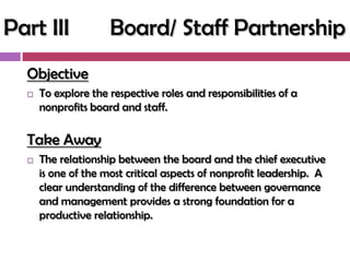 Part III             Board/ Staff Partnership
  Objective
     To explore the respective roles and responsibilities of a
      nonprofits board and staff.

  Take Away
     The relationship between the board and the chief executive
      is one of the most critical aspects of nonprofit leadership. A
      clear understanding of the difference between governance
      and management provides a strong foundation for a
      productive relationship.
 