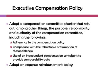 Executive Compensation Policy

   Adopt a compensation committee charter that sets
    out, among other things, the purpose, responsibility
    and authority of the compensation committee,
    including the following:
     Adherence to the compensation policy
     Compliance with the rebuttable presumption of
      reasonableness
     Use of an independent compensation consultant to
      provide comparability data
   Adopt an expense reimbursement policy
 