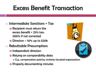 Excess Benefit Transaction

   Intermediate Sanctions = Tax
     Recipient must return the
      excess benefit + 25% tax;
      200% if not corrected
     Directors – 10% up to $20k

   Rebuttable Presumption:
     Independent directors
     Relying on comparability data
           E.g., compensation paid by similarly-situated organizations
       Properly documenting minutes
 