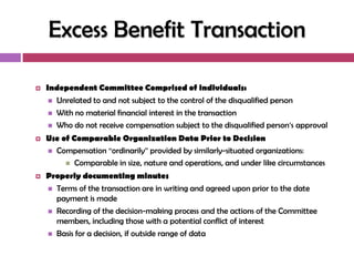Excess Benefit Transaction

   Independent Committee Comprised of individuals:
      Unrelated to and not subject to the control of the disqualified person

      With no material financial interest in the transaction
      Who do not receive compensation subject to the disqualified person‘s approval

   Use of Comparable Organization Data Prior to Decision
     Compensation ―ordinarily‖ provided by similarly-situated organizations:
          Comparable in size, nature and operations, and under like circumstances

   Properly documenting minutes
     Terms of the transaction are in writing and agreed upon prior to the date
      payment is made
     Recording of the decision-making process and the actions of the Committee
      members, including those with a potential conflict of interest
     Basis for a decision, if outside range of data
 