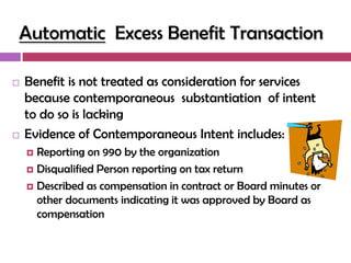 Automatic Excess Benefit Transaction

   Benefit is not treated as consideration for services
    because contemporaneous substantiation of intent
    to do so is lacking
   Evidence of Contemporaneous Intent includes:
     Reporting on 990 by the organization
     Disqualified Person reporting on tax return

     Described as compensation in contract or Board minutes or
      other documents indicating it was approved by Board as
      compensation
 