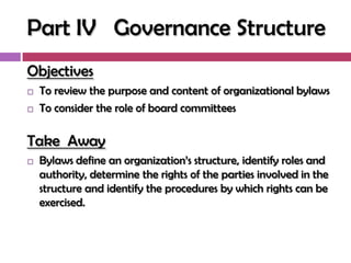 Part IV Governance Structure
Objectives
   To review the purpose and content of organizational bylaws
   To consider the role of board committees

Take Away
   Bylaws define an organization‘s structure, identify roles and
    authority, determine the rights of the parties involved in the
    structure and identify the procedures by which rights can be
    exercised.
 