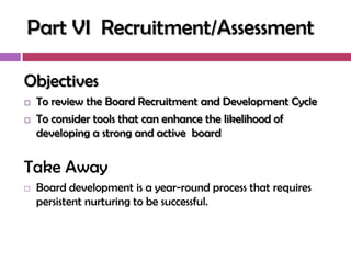 Part VI Recruitment/Assessment

Objectives
   To review the Board Recruitment and Development Cycle
   To consider tools that can enhance the likelihood of
    developing a strong and active board


Take Away
   Board development is a year-round process that requires
    persistent nurturing to be successful.
 