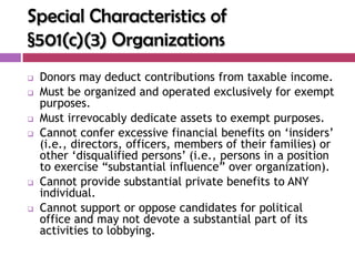 Special Characteristics of
§501(c)(3) Organizations
   Donors may deduct contributions from taxable income.
   Must be organized and operated exclusively for exempt
    purposes.
   Must irrevocably dedicate assets to exempt purposes.
   Cannot confer excessive financial benefits on „insiders‟
    (i.e., directors, officers, members of their families) or
    other „disqualified persons‟ (i.e., persons in a position
    to exercise “substantial influence” over organization).
   Cannot provide substantial private benefits to ANY
    individual.
   Cannot support or oppose candidates for political
    office and may not devote a substantial part of its
    activities to lobbying.
 