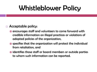 Whistleblower Policy

   Acceptable policy:
     encourages staff and volunteers to come forward with
      credible information on illegal practices or violations of
      adopted policies of the organization,
     specifies that the organization will protect the individual
      from retaliation, and
     identifies those staff or board members or outside parties
      to whom such information can be reported.
 