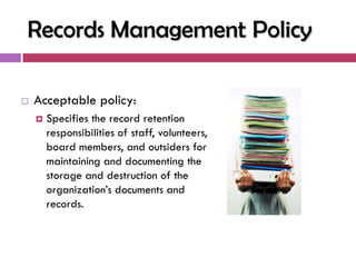 Records Management Policy

   Acceptable policy:
       Specifies the record retention
        responsibilities of staff, volunteers,
        board members, and outsiders for
        maintaining and documenting the
        storage and destruction of the
        organization‘s documents and
        records.
 
