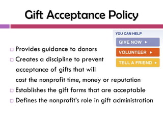 Gift Acceptance Policy

 Provides guidance to donors
 Creates a discipline to prevent

  acceptance of gifts that will
  cost the nonprofit time, money or reputation
 Establishes the gift forms that are acceptable

 Defines the nonprofit‘s role in gift administration
 