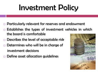 Investment Policy
   Particularly relevant for reserves and endowment
   Establishes the types of investment vehicles in which
    the board is comfortable
   Describes the level of acceptable risk
   Determines who will be in charge of
    investment decisions
   Define asset allocation guidelines
 