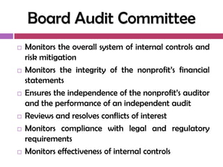 Board Audit Committee
   Monitors the overall system of internal controls and
    risk mitigation
   Monitors the integrity of the nonprofit‘s financial
    statements
   Ensures the independence of the nonprofit‘s auditor
    and the performance of an independent audit
   Reviews and resolves conflicts of interest
   Monitors compliance with legal and regulatory
    requirements
   Monitors effectiveness of internal controls
 