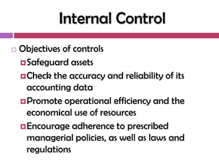 Internal Control
   Objectives of controls
     Safeguard assets
     Check the accuracy and reliability of its
      accounting data
     Promote operational efficiency and the
      economical use of resources
     Encourage adherence to prescribed
      managerial policies, as well as laws and
      regulations
 