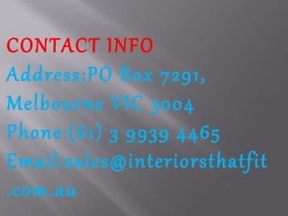 CONTACT INFO
Address:PO Box 7291,
Melbourne VIC 3004
Phone:(61) 3 9939 4465
Email:sales@interiorsthatfit
.com.au
 