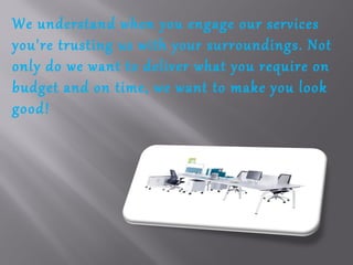 We understand when you engage our services
you're trusting us with your surroundings. Not
only do we want to deliver what you require on
budget and on time, we want to make you look
good!
 