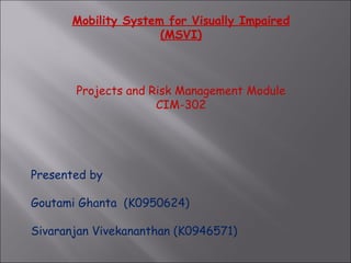 Mobility System for Visually Impaired (MSVI)     Projects and Risk Management Module CIM-302   Presented by Goutami Ghanta  (K0950624) Sivaranjan Vivekananthan (K0946571) 