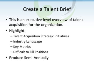 Create a Talent Brief
• This is an executive-level overview of talent
acquisition for the organization.
• Highlight:
– Talent Acquisition Strategic Initiatives
– Industry Landscape
– Key Metrics
– Difficult to Fill Positions
• Produce Semi-Annually
 