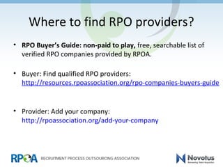 Where to find RPO providers?
• RPO Buyer’s Guide: non-paid to play, free, searchable list of
verified RPO companies provided by RPOA.
• Buyer: Find qualified RPO providers:
http://resources.rpoassociation.org/rpo-companies-buyers-guide
• Provider: Add your company:
http://rpoassociation.org/add-your-company
 