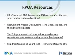 RPOA Resources
• Fifty Shades of RPO: Loving your RPO partner after the sexy
sales tam leaves town [webinar]
• Recruitment Process Outsourcing – The Good, the bad, and
the ugly [white paper]
• Ten Things you need to know before you choose a
recruitment process outsourcing partner [white paper]
• Skip this step and kill your brand – recruiting etiquette 101
 
