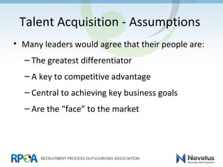 Talent Acquisition - Assumptions
• Many leaders would agree that their people are:
– The greatest differentiator
– A key to competitive advantage
– Central to achieving key business goals
– Are the “face” to the market
 
