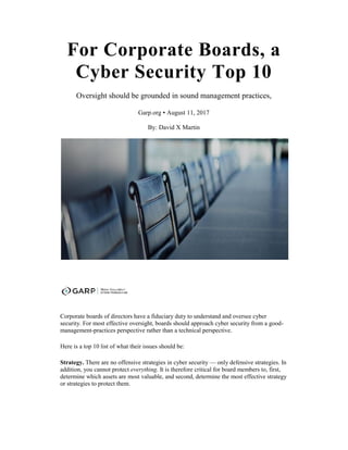 For Corporate Boards, a
Cyber Security Top 10
Oversight should be grounded in sound management practices,
Garp.org ▪ August 11, 2017
By: David X Martin
Corporate boards of directors have a fiduciary duty to understand and oversee cyber
security. For most effective oversight, boards should approach cyber security from a good-
management-practices perspective rather than a technical perspective.
Here is a top 10 list of what their issues should be:
Strategy. There are no offensive strategies in cyber security — only defensive strategies. In
addition, you cannot protect everything. It is therefore critical for board members to, first,
determine which assets are most valuable, and second, determine the most effective strategy
or strategies to protect them.
 