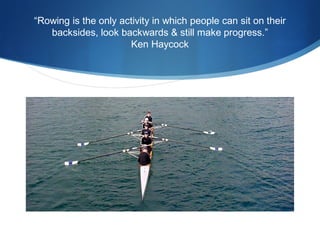 “Rowing is the only activity in which people can sit on their
backsides, look backwards & still make progress.”
Ken Haycock

 