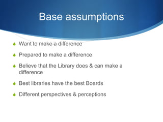 Base assumptions
 Want to make a difference
 Prepared to make a difference
 Believe that the Library does & can make a

difference
 Best libraries have the best Boards
 Different perspectives & perceptions

 