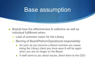 Base assumption
 Boards lose the effectiveness & collective as well as

individual fulfillment when:
 Lack of common vision for the Library
 Blurring of Board/Patron/Operational responsibility
 As soon as you become a Board member you cease

being the Library client you once were & will be again
when you are no longer on the Board
 If staff come to you about issues, direct them to the CEO

 
