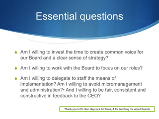 Essential questions

 Am I willing to invest the time to create common voice for

our Board and a clear sense of strategy?
 Am I willing to work with the Board to focus on our roles?
 Am I willing to delegate to staff the means of

implementation? Am I willing to avoid micromanagement
and administration?• And I willing to be fair, consistent and
constructive in feedback to the CEO?
Thank you to Dr. Ken Haycock for these, & for teaching me about Boards

 