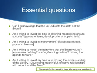 Essential questions
 Can I acknowledge that the CEO directs the staff, not the

Board?
 Am I willing to invest the time in planning meetings to ensure

success? [generate items; develop criteria; apply criteria]
 Am I willing to invest in improvement? [feedback; retreats;

process observer]
 Am I willing to model the behaviors that the Board values?

[consensus building? starting/finishing on time? moving the
agenda forward?]
 Am I willing to invest my time in improving the public standing

of the Library? Developing meaningful, effective relationships
with council and the Town?
Thank you to Dr. Ken Haycock for these, & for teaching me about Boards

 
