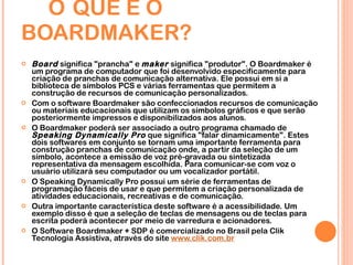 O   QUE É O BOARDMAKER? Board  significa "prancha" e  maker  significa "produtor". O Boardmaker é um programa de computador que foi desenvolvido especificamente para criação de pranchas de comunicação alternativa. Ele possui em si a biblioteca de símbolos PCS e várias ferramentas que permitem a construção de recursos de comunicação personalizados. Com o software Boardmaker são confeccionados recursos de comunicação ou materiais educacionais que utilizam os símbolos gráficos e que serão posteriormente impressos e disponibilizados aos alunos. O Boardmaker poderá ser associado a outro programa chamado de  Speaking Dynamically Pro  que significa "falar dinamicamente". Estes dois softwares em conjunto se tornam uma importante ferramenta para construção pranchas de comunicação onde, a partir da seleção de um símbolo, acontece a emissão de voz pré-gravada ou sintetizada representativa da mensagem escolhida. Para comunicar-se com voz o usuário utilizará seu computador ou um vocalizador portátil. O Speaking Dynamically Pro possui um série de ferramentas de programação fáceis de usar e que permitem a criação personalizada de atividades educacionais, recreativas e de comunicação.  Outra importante característica deste software é a acessibilidade. Um exemplo disso é que a seleção de teclas de mensagens ou de teclas para escrita poderá acontecer por meio de varredura e acionadores. O Software Boardmaker + SDP é comercializado no Brasil pela Clik Tecnologia Assistiva, através do site  www.clik.com.br 