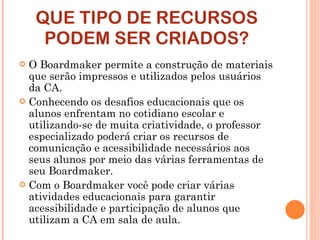 QUE TIPO DE RECURSOS PODEM SER CRIADOS? O Boardmaker permite a construção de materiais que serão impressos e utilizados pelos usuários da CA. Conhecendo os desafios educacionais que os alunos enfrentam no cotidiano escolar e utilizando-se de muita criatividade, o professor especializado poderá criar os recursos de comunicação e acessibilidade necessários aos seus alunos por meio das várias ferramentas de seu Boardmaker.  Com o Boardmaker você pode criar várias atividades educacionais para garantir acessibilidade e participação de alunos que utilizam a CA em sala de aula. 