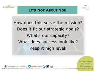 /emilydavisconsulting /AskEmilyD
@BoardSource
#nonprofit
#governance
IT’S NOT ABOUT YOU
How does this serve the mission?
Does it fit our strategic goals?
What’s our capacity?
What does success look like?
Keep it high level!
 
