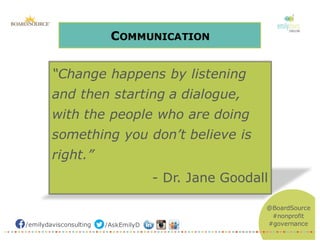 /emilydavisconsulting /AskEmilyD
@BoardSource
#nonprofit
#governance
COMMUNICATION
“Change happens by listening
and then starting a dialogue,
with the people who are doing
something you don’t believe is
right.”
- Dr. Jane Goodall
 