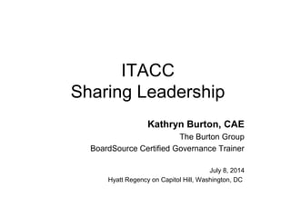 ITACC
Sharing Leadership
Kathryn Burton, CAE
The Burton Group
BoardSource Certified Governance Trainer
July 8, 2014
Hyatt Regency on Capitol Hill, Washington, DC
 