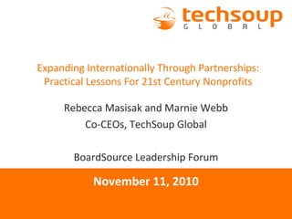 Expanding Internationally Through Partnerships:
Practical Lessons For 21st Century Nonprofits
Rebecca Masisak and Marnie Webb
Co-CEOs, TechSoup Global
BoardSource Leadership Forum
November 11, 2010
 
