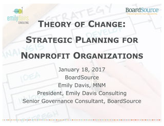 THEORY OF CHANGE:
STRATEGIC PLANNING FOR
NONPROFIT ORGANIZATIONS
January 18, 2017
BoardSource
Emily Davis, MNM
President, Emily Davis Consulting
Senior Governance Consultant, BoardSource
 