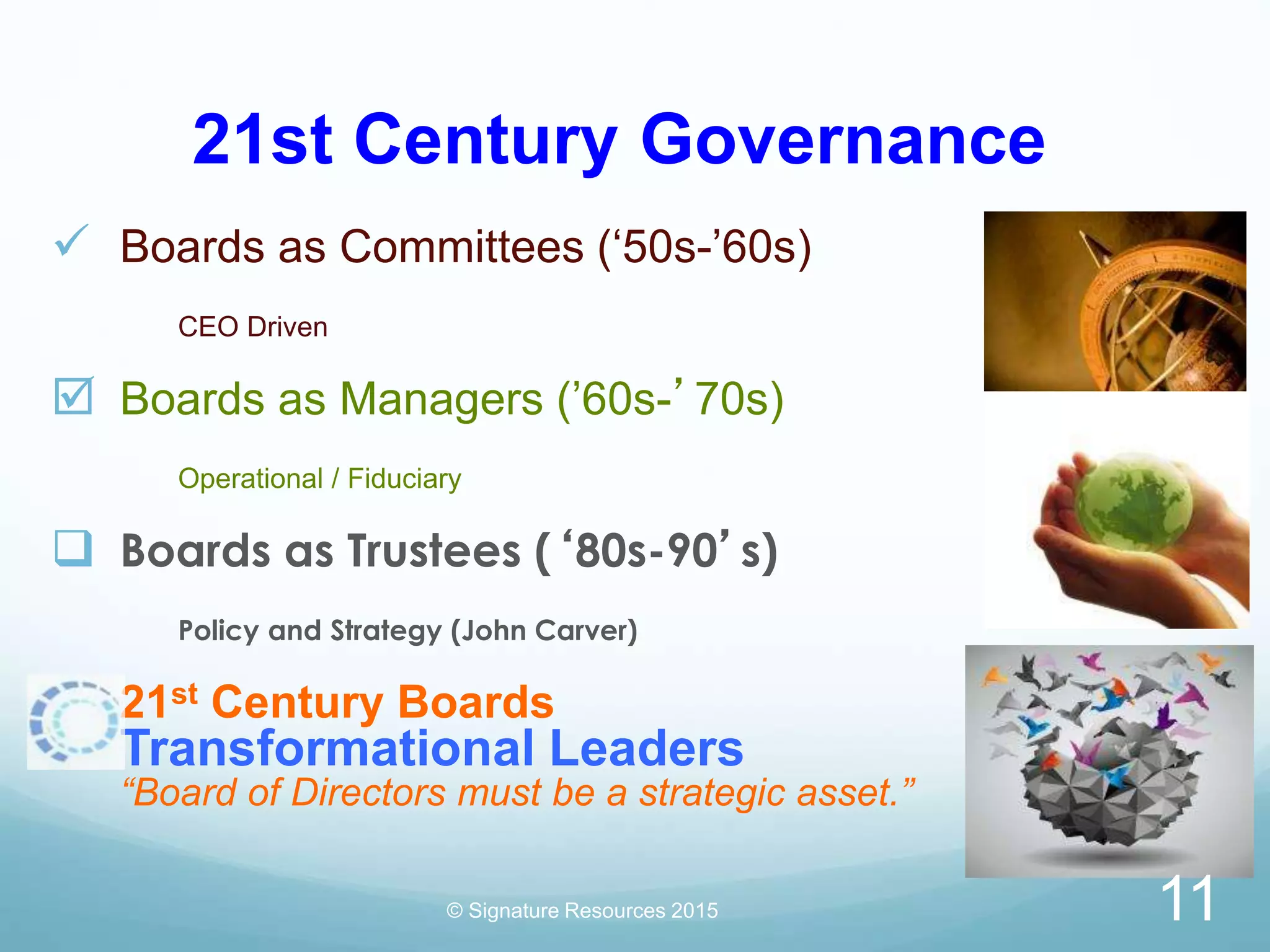 21st Century Governance
 Boards as Committees (‘50s-’60s)
CEO Driven
 Boards as Managers (’60s-’70s)
Operational / Fiduciary
 Boards as Trustees (‘80s-90’s)
Policy and Strategy (John Carver)
21st Century Boards
Transformational Leaders
“Board of Directors must be a strategic asset.”
© Signature Resources 2015 11
 