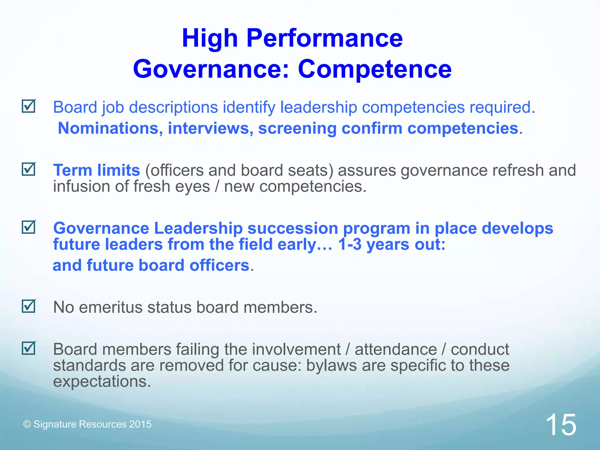 High Performance
Governance: Competence
 Board job descriptions identify leadership competencies required.
Nominations, interviews, screening confirm competencies.
 Term limits (officers and board seats) assures governance refresh and
infusion of fresh eyes / new competencies.
 Governance Leadership succession program in place develops
future leaders from the field early… 1-3 years out:
and future board officers.
 No emeritus status board members.
 Board members failing the involvement / attendance / conduct
standards are removed for cause: bylaws are specific to these
expectations.
© Signature Resources 2015
15
 