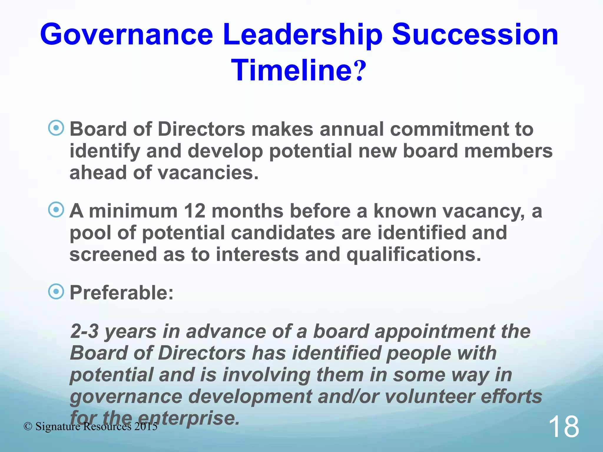 Governance Leadership Succession
Timeline?
Board of Directors makes annual commitment to
identify and develop potential new board members
ahead of vacancies.
A minimum 12 months before a known vacancy, a
pool of potential candidates are identified and
screened as to interests and qualifications.
 Preferable:
2-3 years in advance of a board appointment the
Board of Directors has identified people with
potential and is involving them in some way in
governance development and/or volunteer efforts
for the enterprise.© Signature Resources 2015
18
 