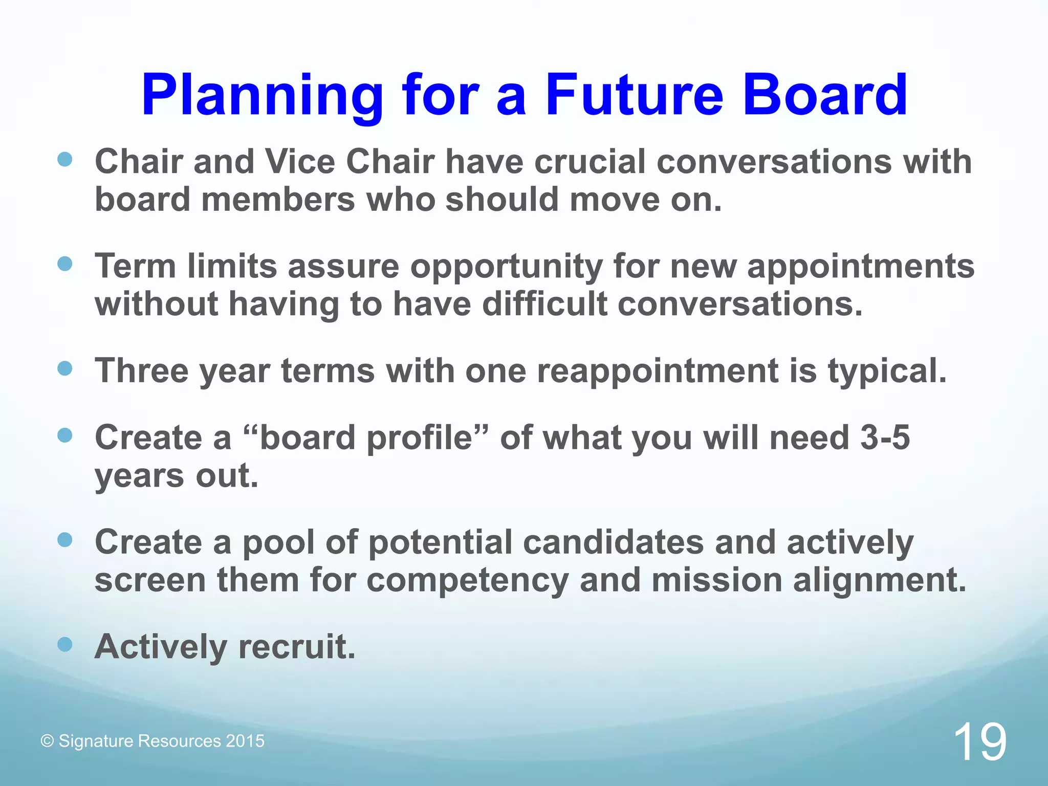 Planning for a Future Board
 Chair and Vice Chair have crucial conversations with
board members who should move on.
 Term limits assure opportunity for new appointments
without having to have difficult conversations.
 Three year terms with one reappointment is typical.
 Create a “board profile” of what you will need 3-5
years out.
 Create a pool of potential candidates and actively
screen them for competency and mission alignment.
 Actively recruit.
© Signature Resources 2015
19
 