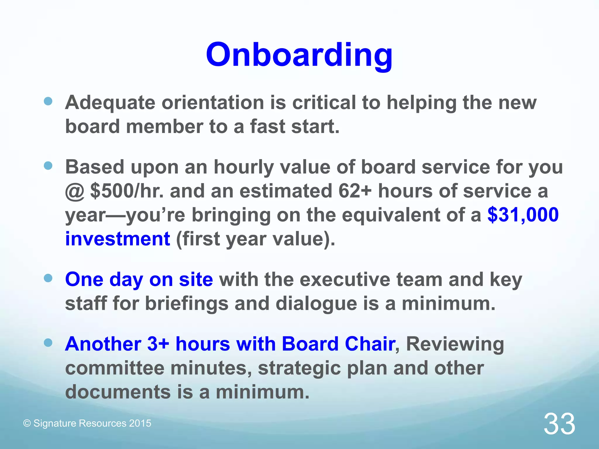 Onboarding
 Adequate orientation is critical to helping the new
board member to a fast start.
 Based upon an hourly value of board service for you
@ $500/hr. and an estimated 62+ hours of service a
year—you’re bringing on the equivalent of a $31,000
investment (first year value).
 One day on site with the executive team and key
staff for briefings and dialogue is a minimum.
 Another 3+ hours with Board Chair, Reviewing
committee minutes, strategic plan and other
documents is a minimum.
© Signature Resources 2015
33
 