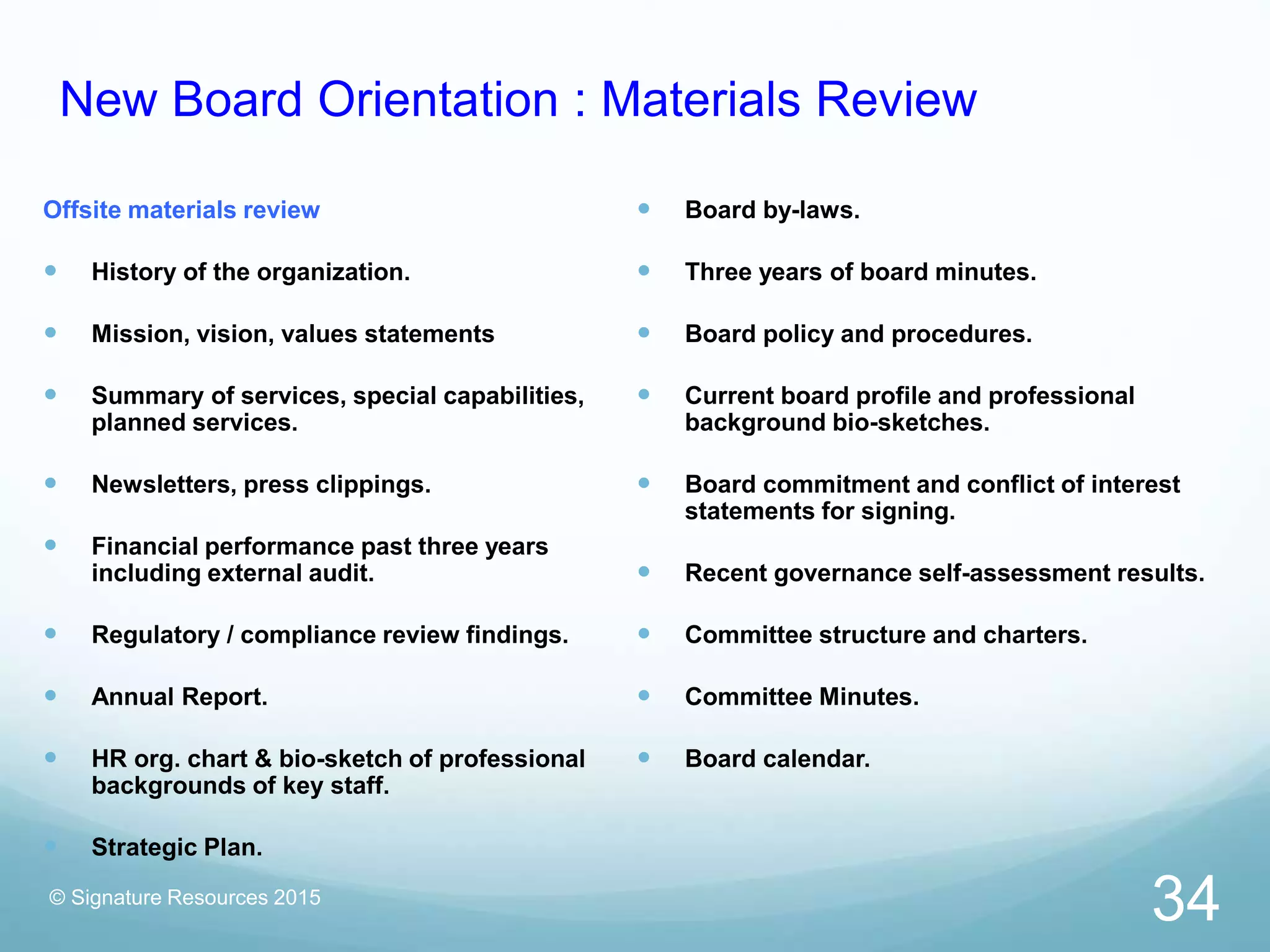 New Board Orientation : Materials Review
Offsite materials review
 History of the organization.
 Mission, vision, values statements
 Summary of services, special capabilities,
planned services.
 Newsletters, press clippings.
 Financial performance past three years
including external audit.
 Regulatory / compliance review findings.
 Annual Report.
 HR org. chart & bio-sketch of professional
backgrounds of key staff.
 Strategic Plan.
 Board by-laws.
 Three years of board minutes.
 Board policy and procedures.
 Current board profile and professional
background bio-sketches.
 Board commitment and conflict of interest
statements for signing.
 Recent governance self-assessment results.
 Committee structure and charters.
 Committee Minutes.
 Board calendar.
© Signature Resources 2015
34
 