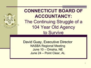 1 Connecticut Board of Accountancy: The Continuing Struggle of a 104 Year Old Agency to Survive David Guay, Executive Director NASBA Regional Meeting June 10 – Omaha, NE June 24 – Point Clear, AL 